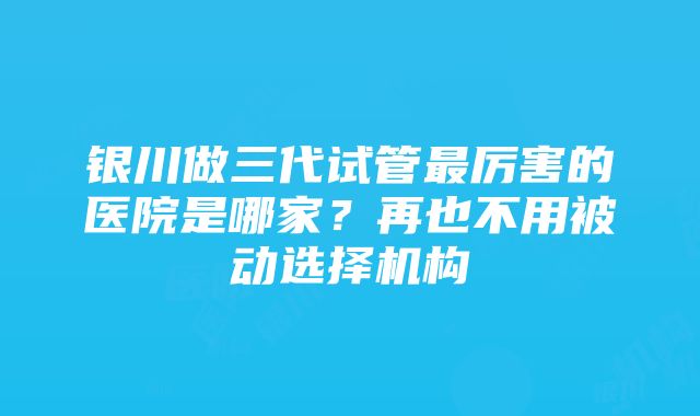 银川做三代试管最厉害的医院是哪家?再也不用被动选择机构