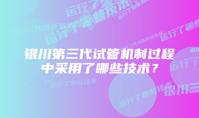 银川第三代试管机制过程中采用了哪些技术?