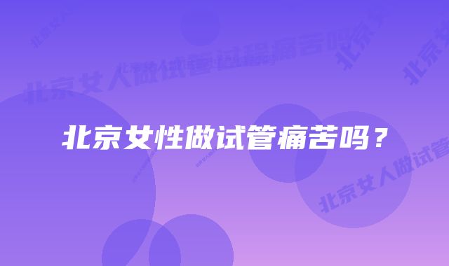 北京女性做试管痛苦吗?