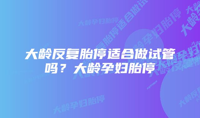 大龄反复胎停适合做试管吗?大龄孕妇胎停