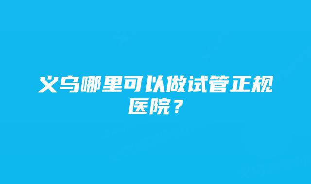 义乌哪里可以做试管正规医院?
