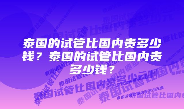 泰国的试管比国内贵多少钱?泰国的试管比国内贵多少钱?