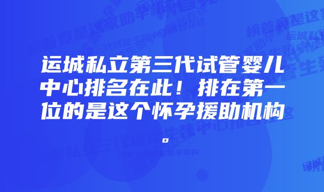运城私立第三代试管婴儿中心排名在此!排在第一位的是这个怀孕援助机构。