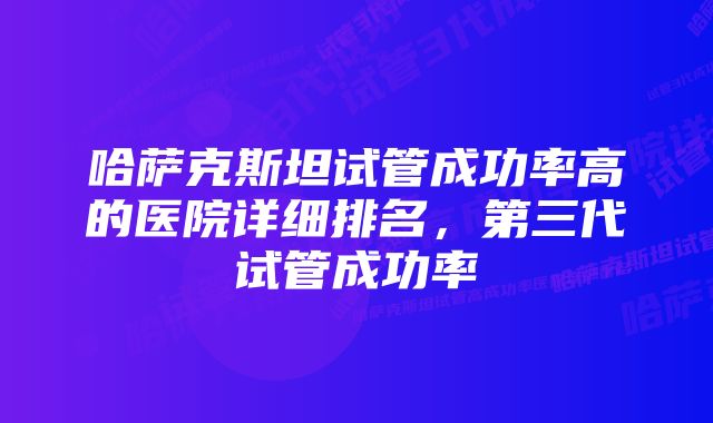哈萨克斯坦试管成功率高的医院详细排名,第三代试管成功率