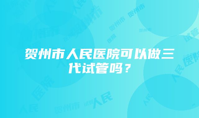 贺州市人民医院可以做三代试管吗?