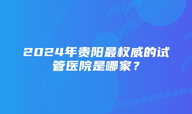 2024年贵阳最权威的试管医院是哪家?