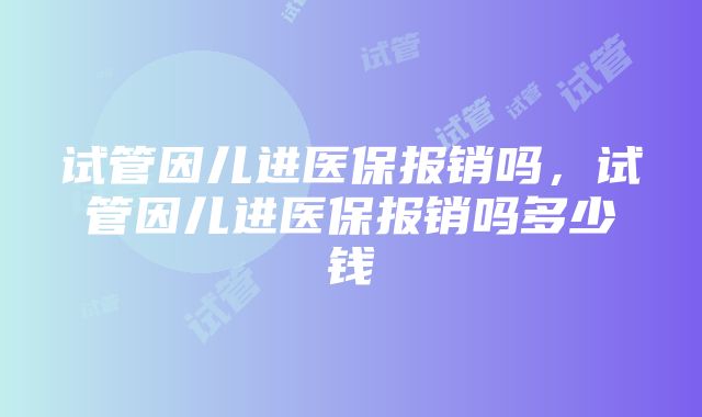试管因儿进医保报销吗,试管因儿进医保报销吗多少钱
