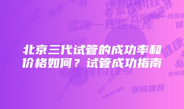 北京三代试管的成功率和价格如何?试管成功指南