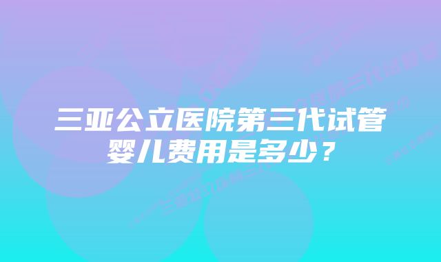 三亚公立医院第三代试管婴儿费用是多少?