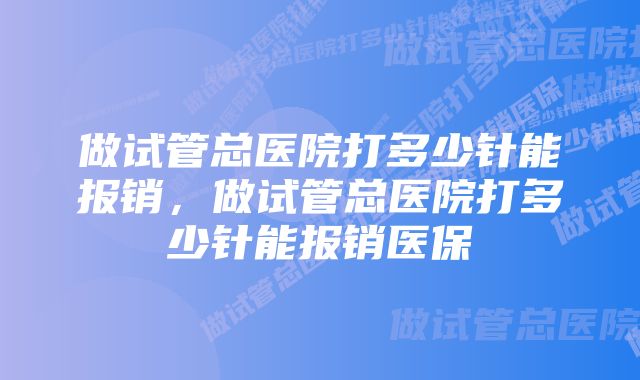 做试管总医院打多少针能报销,做试管总医院打多少针能报销医保