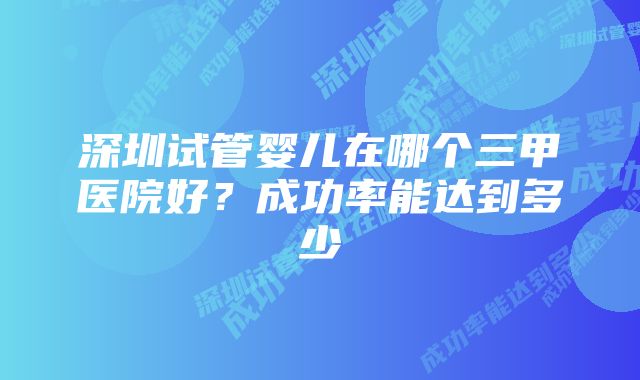 深圳试管婴儿在哪个三甲医院好?成功率能达到多少