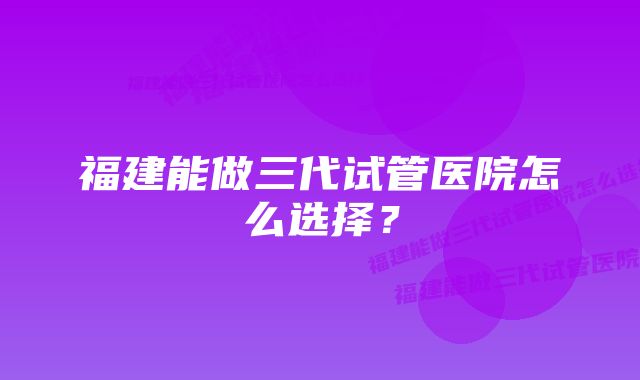 福建能做三代试管医院怎么选择?