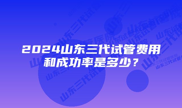 2024山东三代试管费用和成功率是多少?