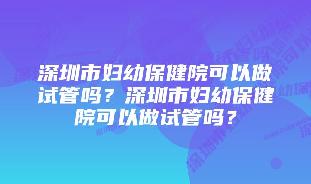 深圳市妇幼保健院可以做试管吗？深圳市妇幼保健院可以做试管吗？