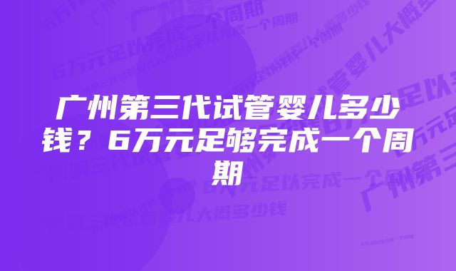 广州第三代试管婴儿多少钱?6万元足够完成一个周期
