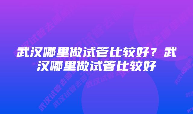 武汉哪里做试管比较好?武汉哪里做试管比较好