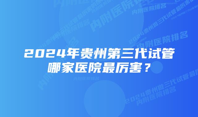 2024年贵州第三代试管哪家医院最厉害?