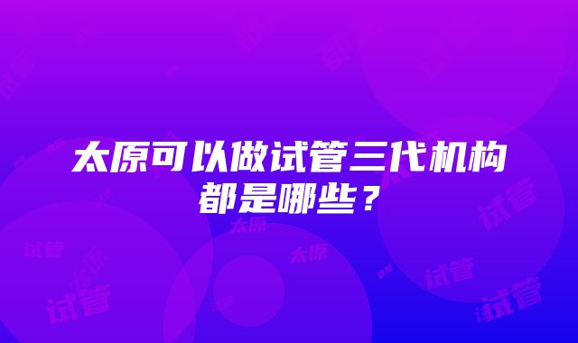 太原可以做试管三代机构都是哪些?
