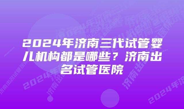2024年济南三代试管婴儿机构都是哪些?济南出名试管医院