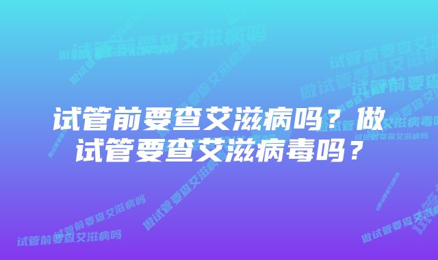 试管前要查艾滋病吗?做试管要查艾滋病毒吗?