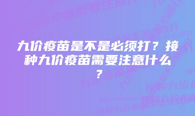 九价疫苗是不是必须打?接种九价疫苗需要注意什么?