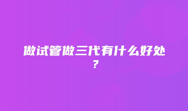 做试管做三代有什么好处?