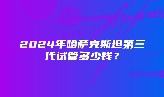 2024年哈萨克斯坦第三代试管多少钱?