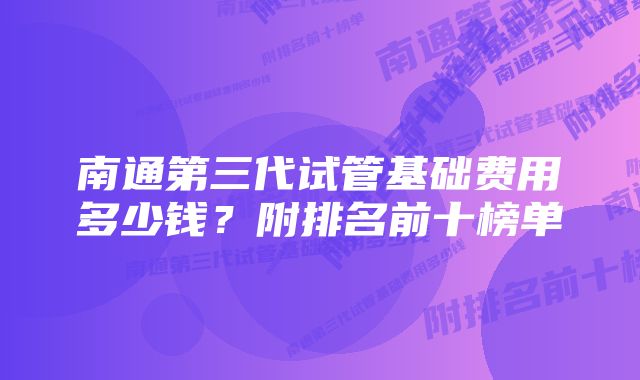 南通第三代试管基础费用多少钱?附排名前十榜单