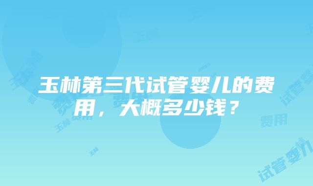 玉林第三代试管婴儿的费用,大概多少钱?