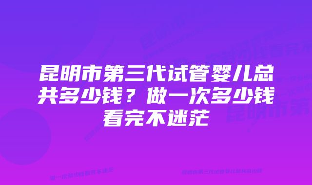 昆明市第三代试管婴儿总共多少钱?做一次多少钱看完不迷茫