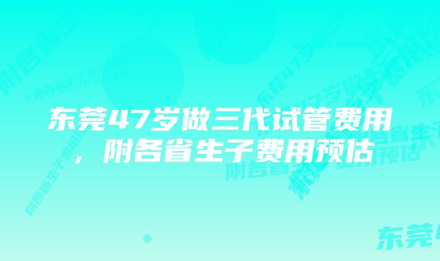 东莞47岁做三代试管费用,附各省生子费用预估