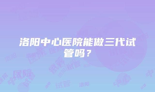 洛阳中心医院能做三代试管吗?