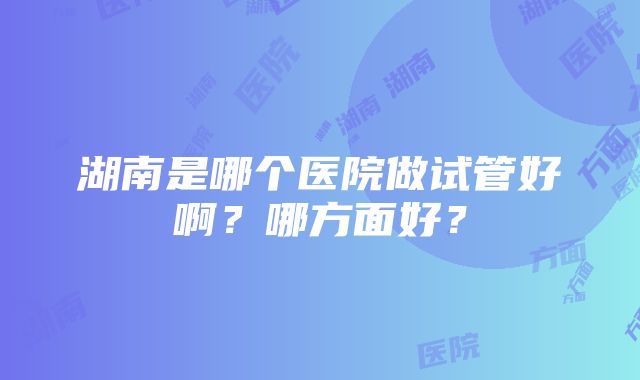 湖南是哪个医院做试管好啊?哪方面好?