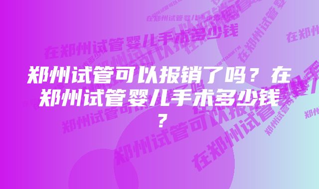 郑州试管可以报销了吗?在郑州试管婴儿手术多少钱?