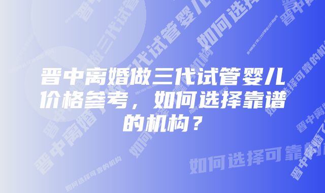 晋中离婚做三代试管婴儿价格参考,如何选择靠谱的机构?