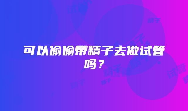 可以偷偷带精子去做试管吗?