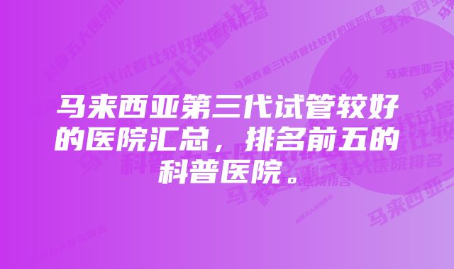 马来西亚第三代试管较好的医院汇总,排名前五的科普医院。