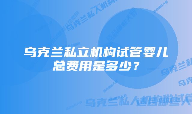 乌克兰私立机构试管婴儿总费用是多少?