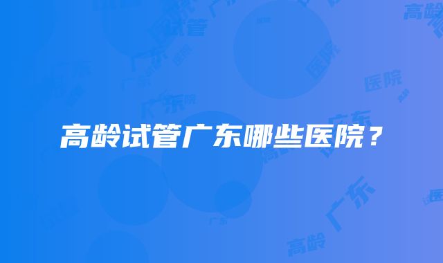 高龄试管广东哪些医院?