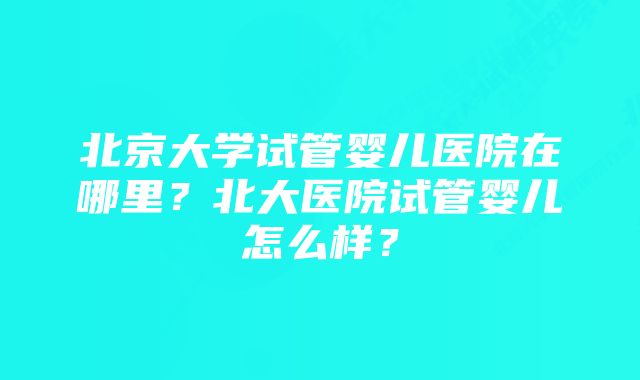 北京大学试管婴儿医院在哪里?北大医院试管婴儿怎么样?