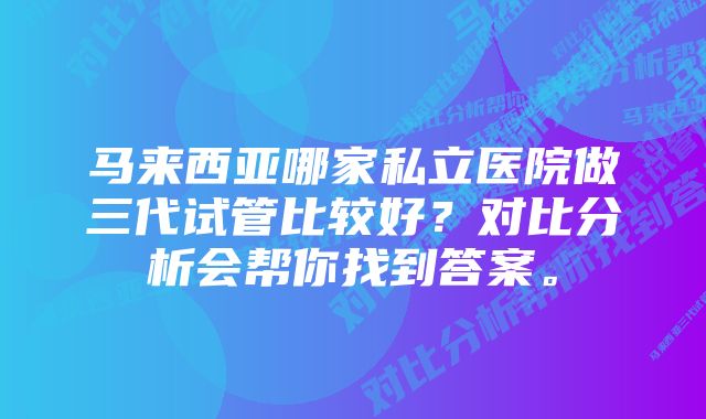 马来西亚哪家私立医院做三代试管比较好?对比分析会帮你找到答案。
