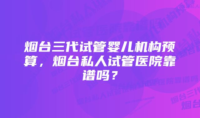 烟台三代试管婴儿机构预算,烟台私人试管医院靠谱吗?