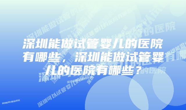 深圳能做试管婴儿的医院有哪些,深圳能做试管婴儿的医院有哪些?