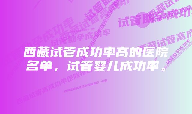 西藏试管成功率高的医院名单,试管婴儿成功率。