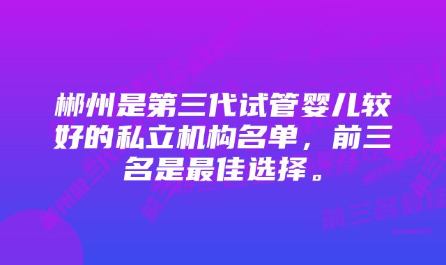 郴州是第三代试管婴儿较好的私立机构名单,前三名是最佳选择。