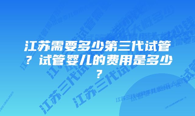 江苏需要多少第三代试管?试管婴儿的费用是多少?