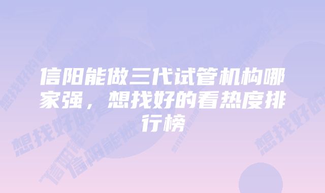 信阳能做三代试管机构哪家强,想找好的看热度排行榜