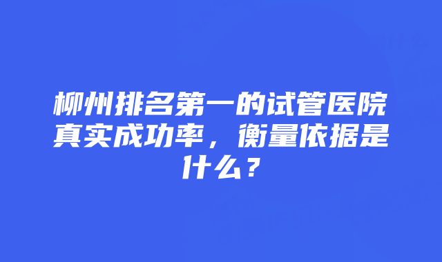 柳州排名第一的试管医院真实成功率，衡量依据是什么？