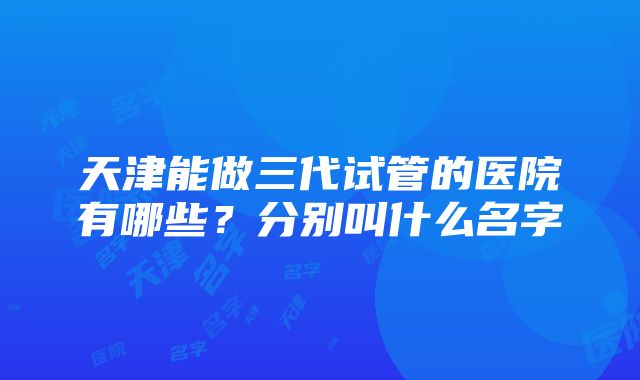 天津能做三代试管的医院有哪些?分别叫什么名字