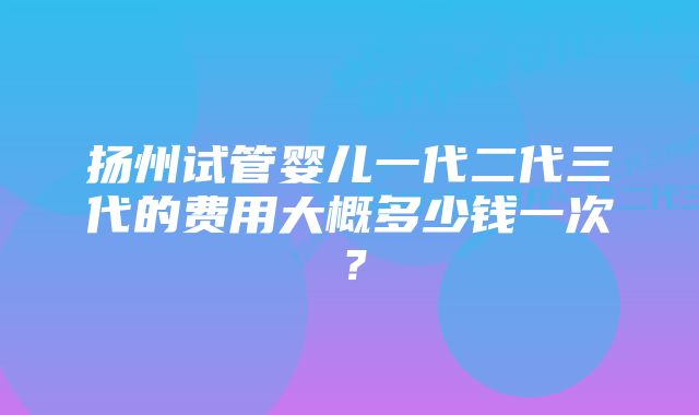 扬州试管婴儿一代二代三代的费用大概多少钱一次?